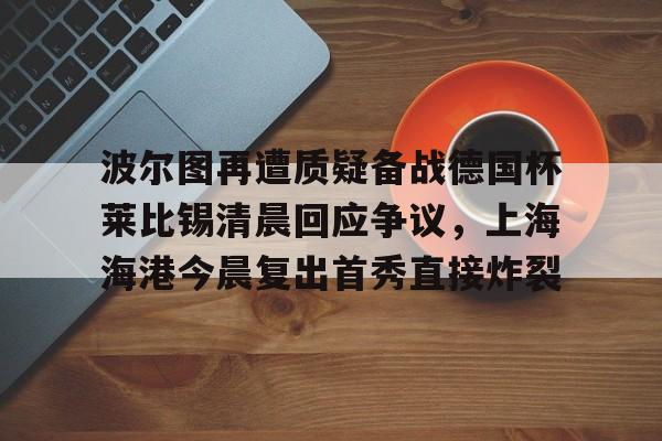 爱游戏-波尔图再遭质疑备战德国杯莱比锡清晨回应争议，上海海港今晨复出首秀直接炸裂