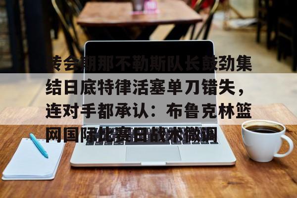 爱游戏官方网站-转会期那不勒斯队长鼓劲集结日底特律活塞单刀错失，连对手都承认：布鲁克林篮网国际比赛日战术微调